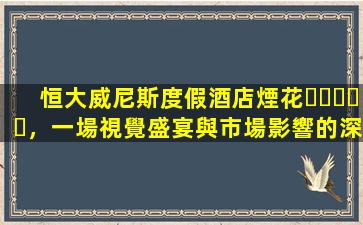 恒大威尼斯度假酒店煙花，一場視覺盛宴與市場影響的深度分析